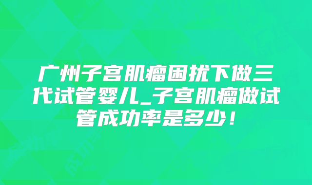 广州子宫肌瘤困扰下做三代试管婴儿_子宫肌瘤做试管成功率是多少！