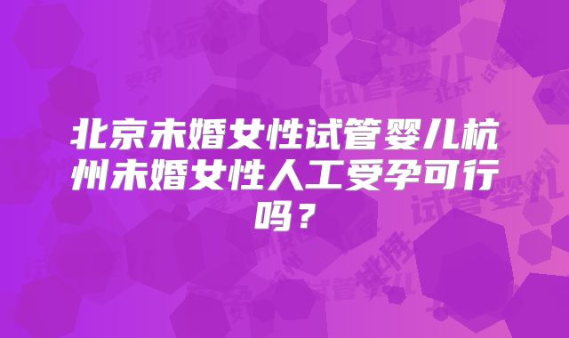 北京未婚女性试管婴儿杭州未婚女性人工受孕可行吗？