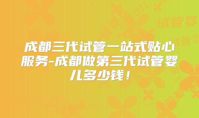 成都三代试管一站式贴心服务-成都做第三代试管婴儿多少钱！