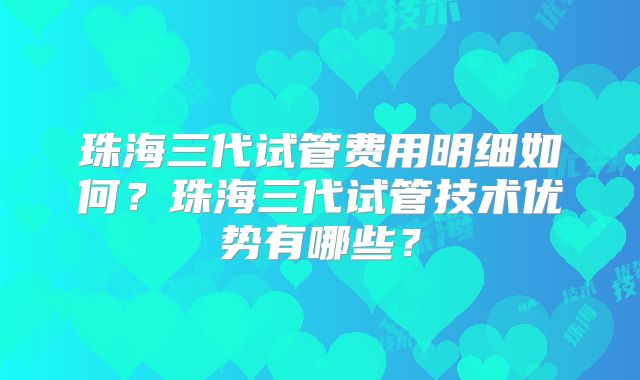 珠海三代试管费用明细如何？珠海三代试管技术优势有哪些？