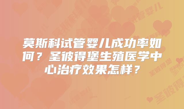 莫斯科试管婴儿成功率如何？圣彼得堡生殖医学中心治疗效果怎样？