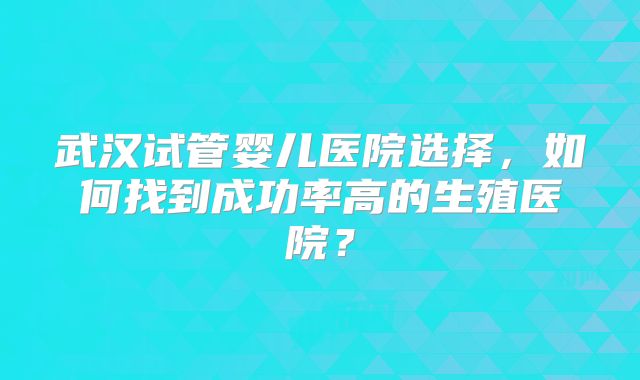 武汉试管婴儿医院选择，如何找到成功率高的生殖医院？