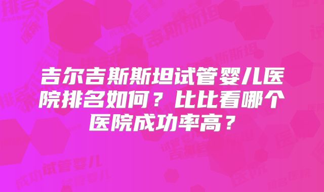 吉尔吉斯斯坦试管婴儿医院排名如何？比比看哪个医院成功率高？