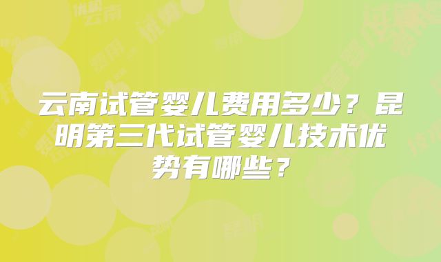 云南试管婴儿费用多少？昆明第三代试管婴儿技术优势有哪些？