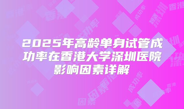 2025年高龄单身试管成功率在香港大学深圳医院影响因素详解