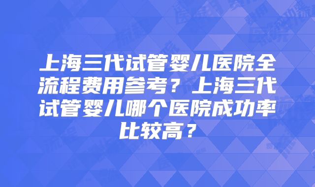 上海三代试管婴儿医院全流程费用参考?上海三代试管婴儿哪个医院成功率比较高?