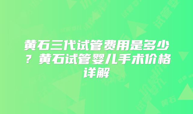 黄石三代试管费用是多少？黄石试管婴儿手术价格详解