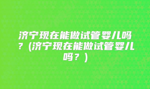 济宁现在能做试管婴儿吗？(济宁现在能做试管婴儿吗？)