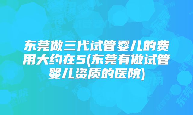 东莞做三代试管婴儿的费用大约在5(东莞有做试管婴儿资质的医院)