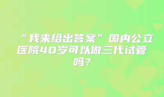 “我来给出答案”国内公立医院40岁可以做三代试管吗？