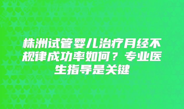 株洲试管婴儿治疗月经不规律成功率如何？专业医生指导是关键