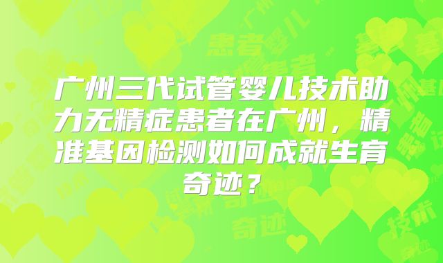 广州三代试管婴儿技术助力无精症患者在广州，精准基因检测如何成就生育奇迹？