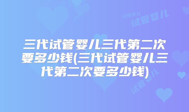 三代试管婴儿三代第二次要多少钱(三代试管婴儿三代第二次要多少钱)