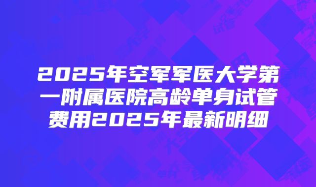 2025年空军军医大学第一附属医院高龄单身试管费用2025年最新明细