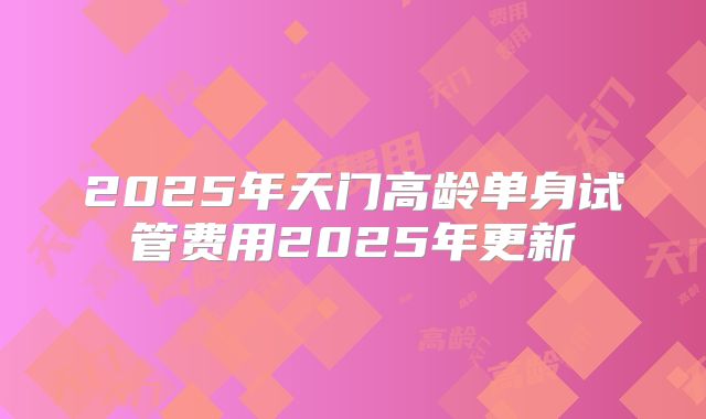2025年天门高龄单身试管费用2025年更新