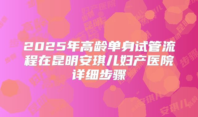 2025年高龄单身试管流程在昆明安琪儿妇产医院详细步骤