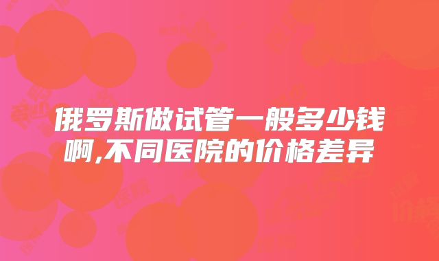 俄罗斯做试管一般多少钱啊,不同医院的价格差异