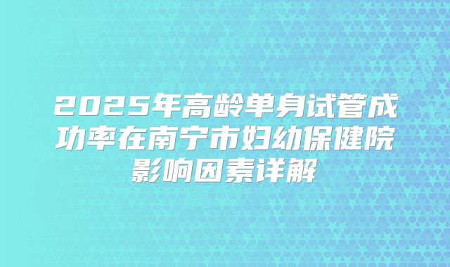 2025年高龄单身试管成功率在南宁市妇幼保健院影响因素详解