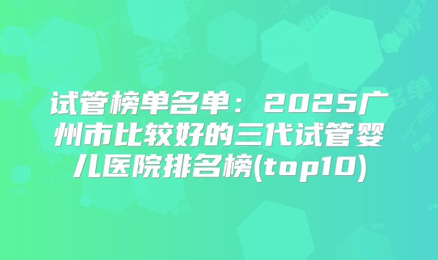 试管榜单名单：2025广州市比较好的三代试管婴儿医院排名榜(top10)