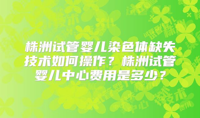 株洲试管婴儿染色体缺失技术如何操作？株洲试管婴儿中心费用是多少？