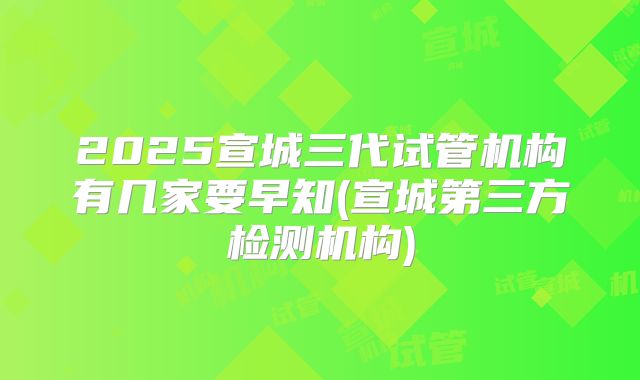 2025宣城三代试管机构有几家要早知(宣城第三方检测机构)