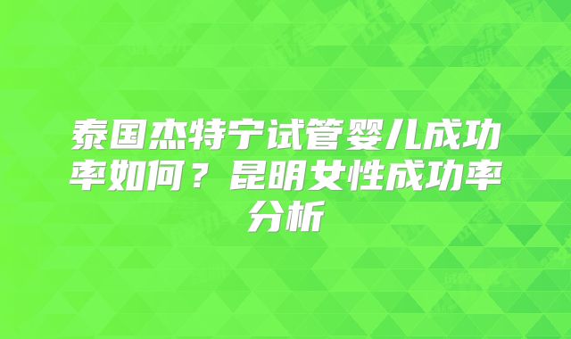 泰国杰特宁试管婴儿成功率如何？昆明女性成功率分析