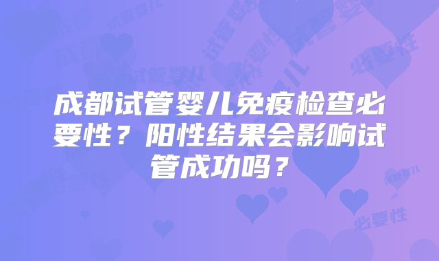 成都试管婴儿免疫检查必要性?阳性结果会影响试管成功吗?