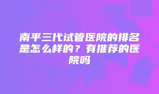 南平三代试管医院的排名是怎么样的？有推荐的医院吗