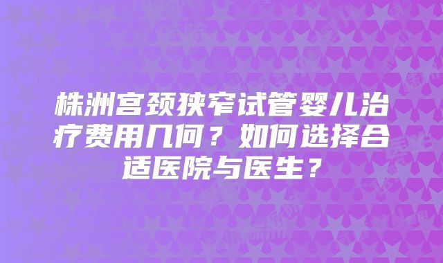 株洲宫颈狭窄试管婴儿治疗费用几何？如何选择合适医院与医生？
