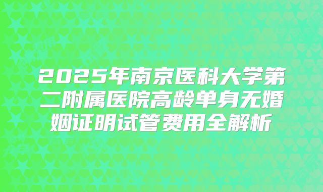 2025年南京医科大学第二附属医院高龄单身无婚姻证明试管费用全解析