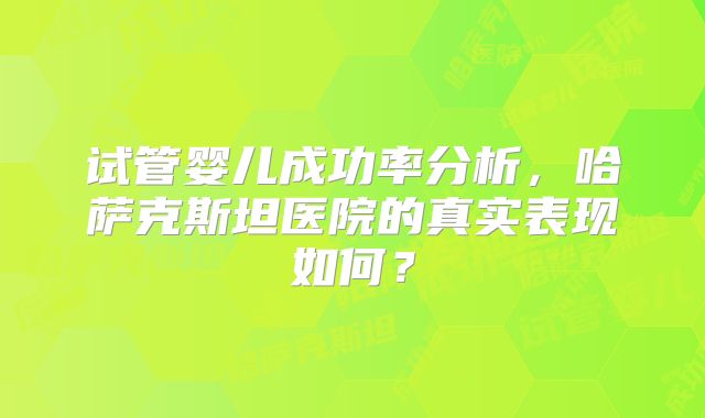 试管婴儿成功率分析，哈萨克斯坦医院的真实表现如何？