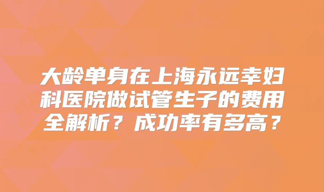 大龄单身在上海永远幸妇科医院做试管生子的费用全解析？成功率有多高？