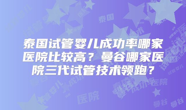 泰国试管婴儿成功率哪家医院比较高？曼谷哪家医院三代试管技术领跑？
