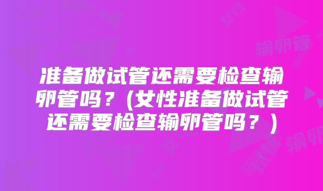 准备做试管还需要检查输卵管吗?(女性准备做试管还需要检查输卵管吗?)