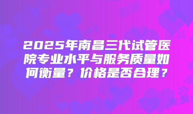 2025年南昌三代试管医院专业水平与服务质量如何衡量？价格是否合理？