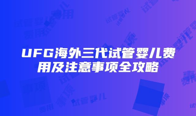 UFG海外三代试管婴儿费用及注意事项全攻略