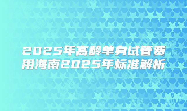 2025年高龄单身试管费用海南2025年标准解析