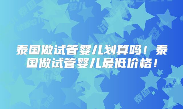 泰国做试管婴儿划算吗！泰国做试管婴儿最低价格！