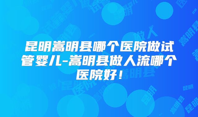 昆明嵩明县哪个医院做试管婴儿-嵩明县做人流哪个医院好！