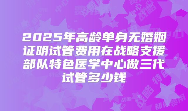 2025年高龄单身无婚姻证明试管费用在战略支援部队特色医学中心做三代试管多少钱