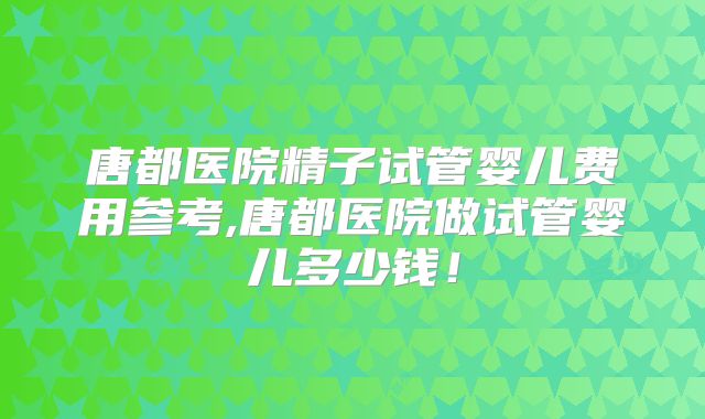 唐都医院精子试管婴儿费用参考,唐都医院做试管婴儿多少钱！