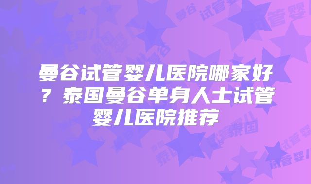 曼谷试管婴儿医院哪家好？泰国曼谷单身人士试管婴儿医院推荐