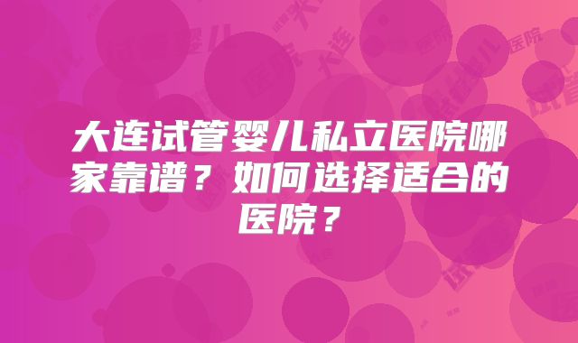 大连试管婴儿私立医院哪家靠谱？如何选择适合的医院？