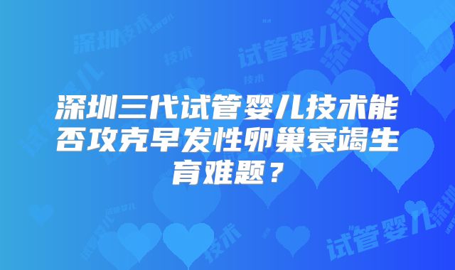 深圳三代试管婴儿技术能否攻克早发性卵巢衰竭生育难题？