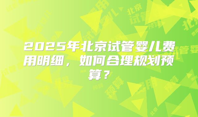 2025年北京试管婴儿费用明细，如何合理规划预算？