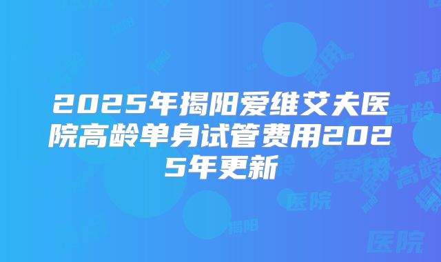 2025年揭阳爱维艾夫医院高龄单身试管费用2025年更新