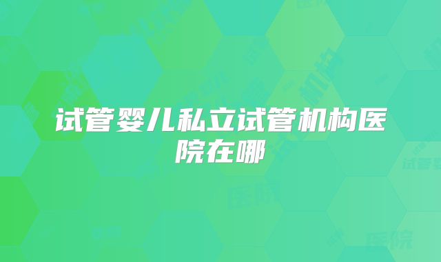 试管婴儿私立试管机构医院在哪