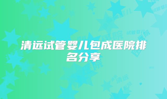 清远试管婴儿包成医院排名分享