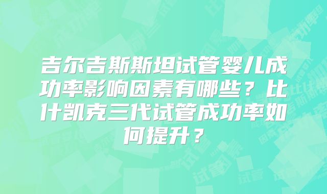 吉尔吉斯斯坦试管婴儿成功率影响因素有哪些？比什凯克三代试管成功率如何提升？