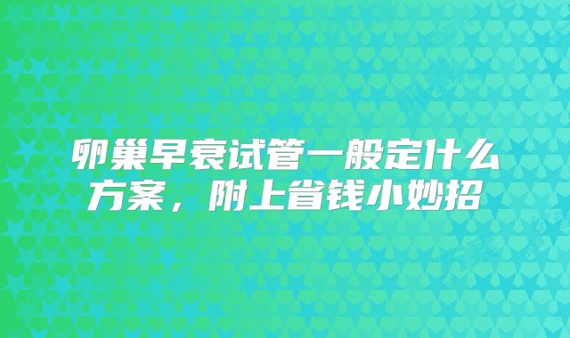 卵巢早衰试管一般定什么方案，附上省钱小妙招